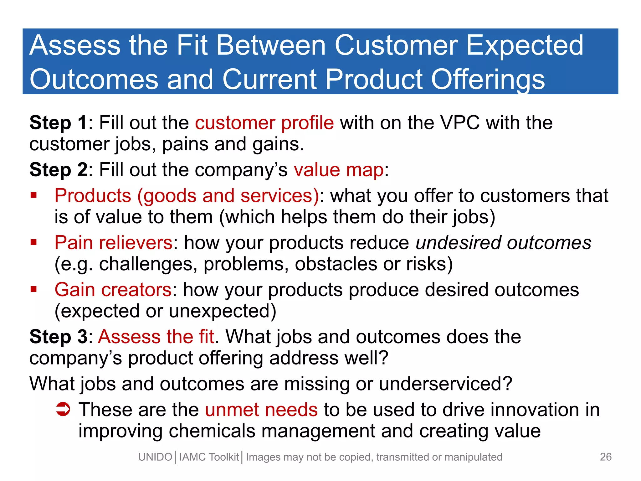 Assess the Fit Between Customer Expected
Outcomes and Current Product Offerings
Step 1: Fill out the customer profile with on the VPC with the
customer jobs, pains and gains.
Step 2: Fill out the company’s value map:
 Products (goods and services): what you offer to customers that
is of value to them (which helps them do their jobs)
 Pain relievers: how your products reduce undesired outcomes
(e.g. challenges, problems, obstacles or risks)
 Gain creators: how your products produce desired outcomes
(expected or unexpected)
Step 3: Assess the fit. What jobs and outcomes does the
company’s product offering address well?
What jobs and outcomes are missing or underserviced?
 These are the unmet needs to be used to drive innovation in
improving chemicals management and creating value
UNIDO│IAMC Toolkit│Images may not be copied, transmitted or manipulated 26
 