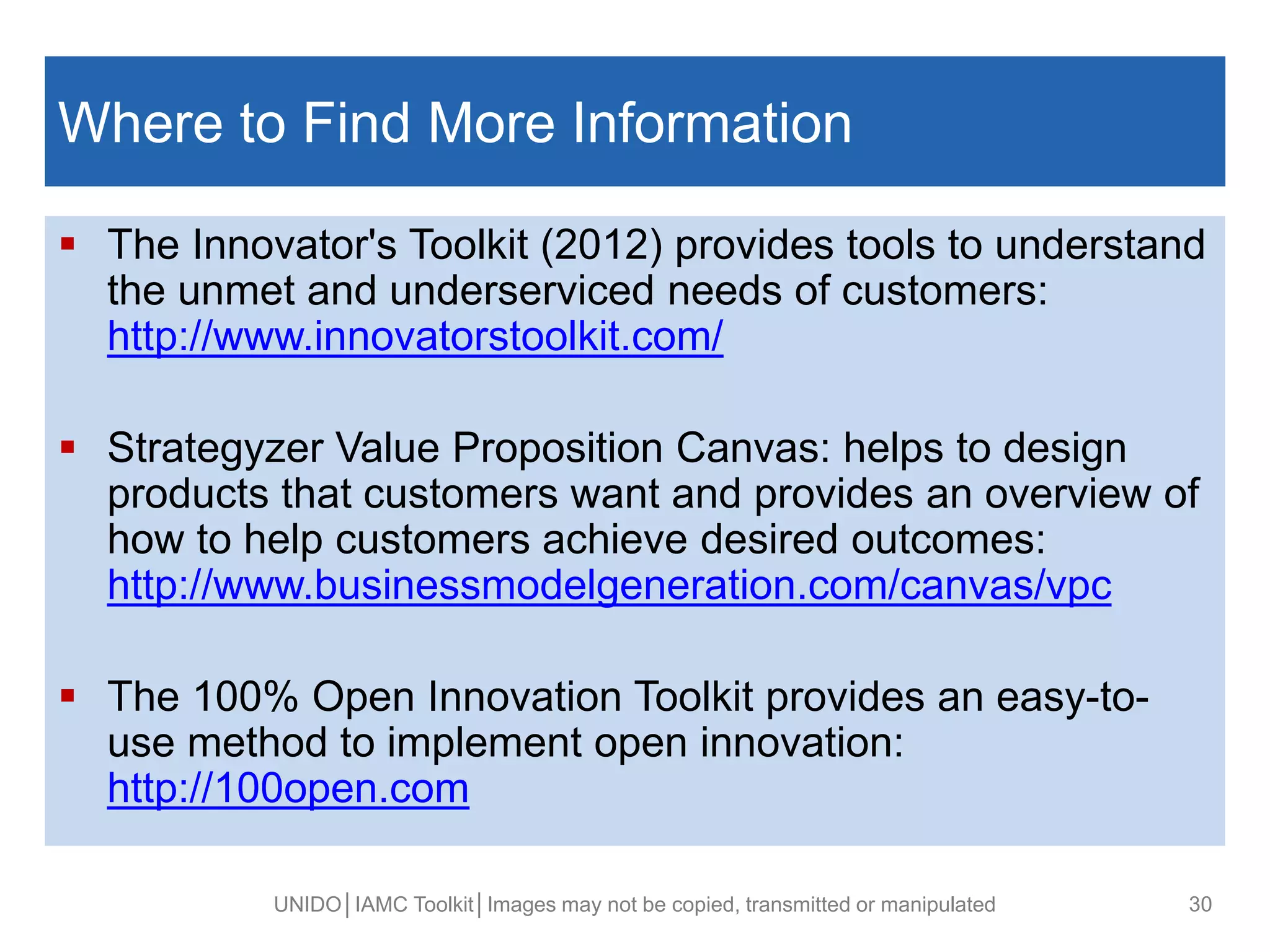 Where to Find More Information
 The Innovator's Toolkit (2012) provides tools to understand
the unmet and underserviced needs of customers:
http://www.innovatorstoolkit.com/
 Strategyzer Value Proposition Canvas: helps to design
products that customers want and provides an overview of
how to help customers achieve desired outcomes:
http://www.businessmodelgeneration.com/canvas/vpc
 The 100% Open Innovation Toolkit provides an easy-to-
use method to implement open innovation:
http://100open.com
UNIDO│IAMC Toolkit│Images may not be copied, transmitted or manipulated 30
 