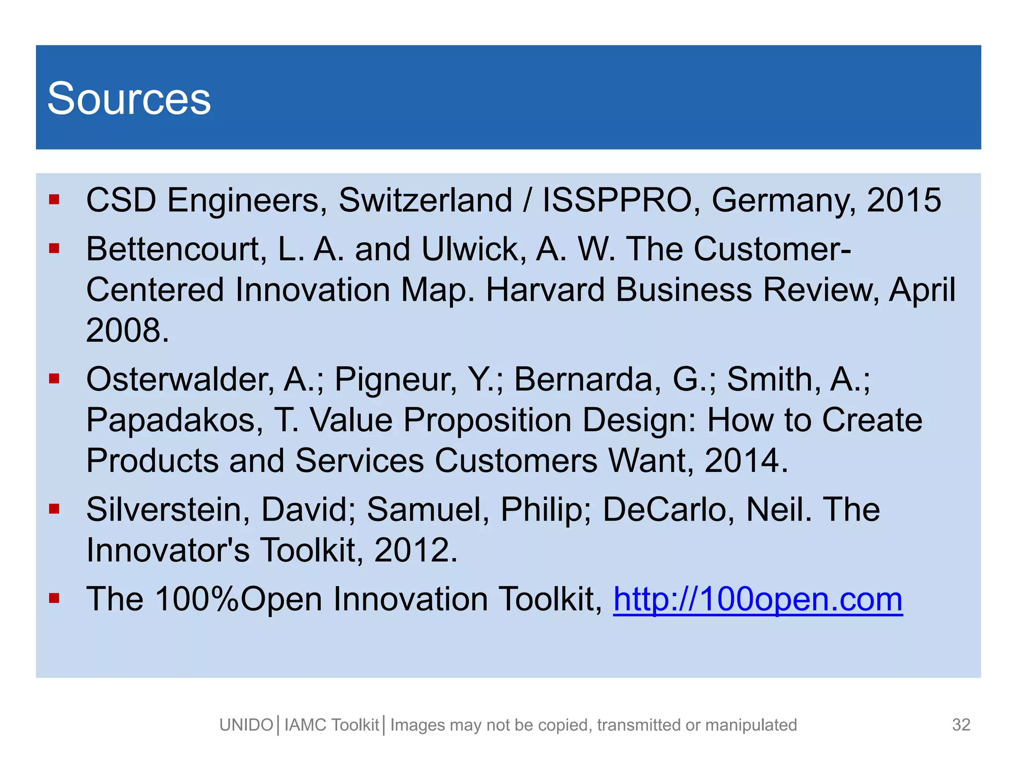 Fusce posuere, magna sed pulvinar ultricies,
purus lectus malesuada libero, sit amet magna
eros quis (ARIAL 32).
Sources
 CSD Engineers, Switzerland / ISSPPRO, Germany, 2015
 Bettencourt, L. A. and Ulwick, A. W. The Customer-
Centered Innovation Map. Harvard Business Review, April
2008.
 Osterwalder, A.; Pigneur, Y.; Bernarda, G.; Smith, A.;
Papadakos, T. Value Proposition Design: How to Create
Products and Services Customers Want, 2014.
 Silverstein, David; Samuel, Philip; DeCarlo, Neil. The
Innovator's Toolkit, 2012.
 The 100%Open Innovation Toolkit, http://100open.com
UNIDO│IAMC Toolkit│Images may not be copied, transmitted or manipulated 32
 