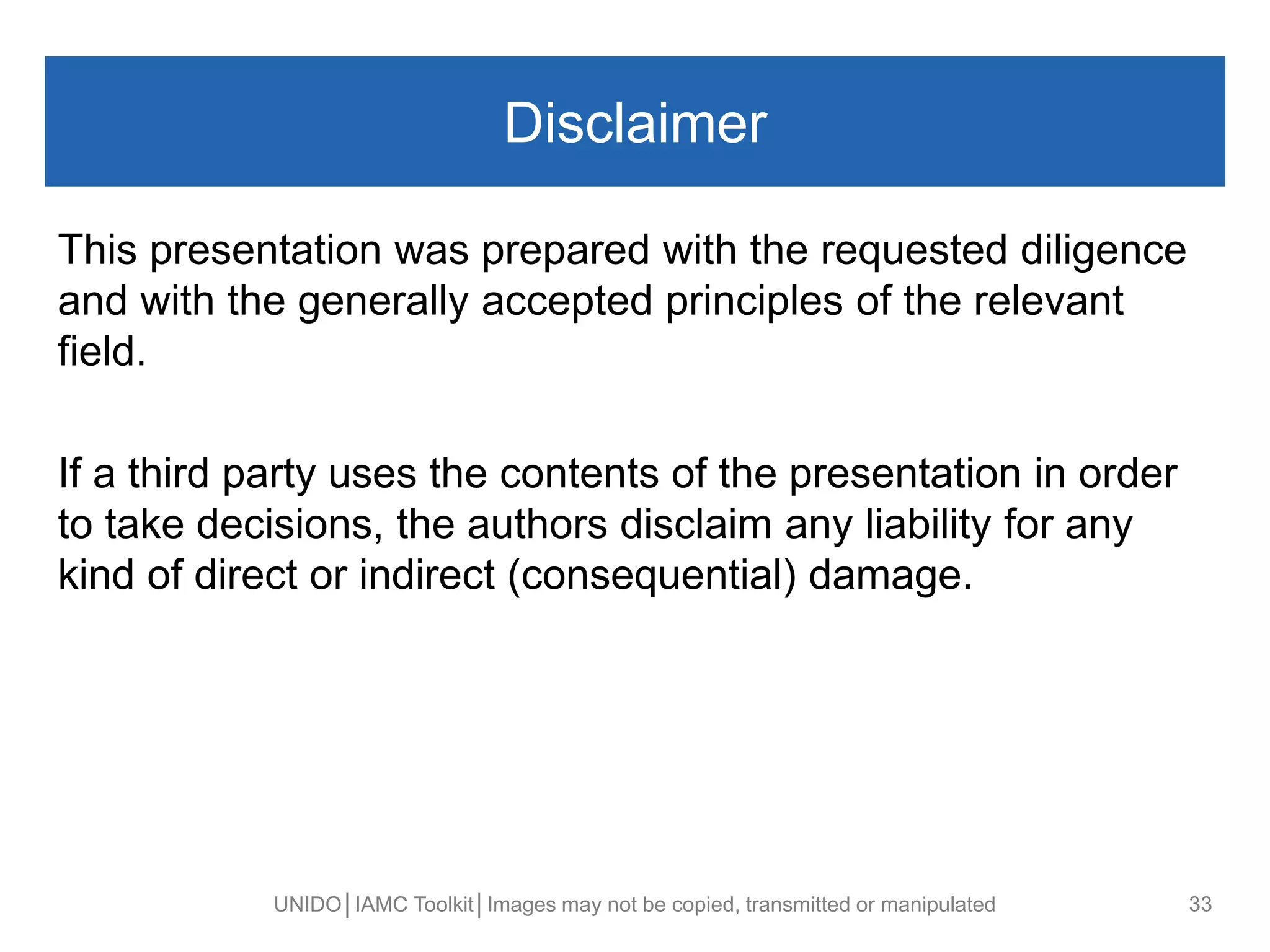 Disclaimer
UNIDO│IAMC Toolkit│Images may not be copied, transmitted or manipulated 33
This presentation was prepared with the requested diligence
and with the generally accepted principles of the relevant
field.
If a third party uses the contents of the presentation in order
to take decisions, the authors disclaim any liability for any
kind of direct or indirect (consequential) damage.
 
