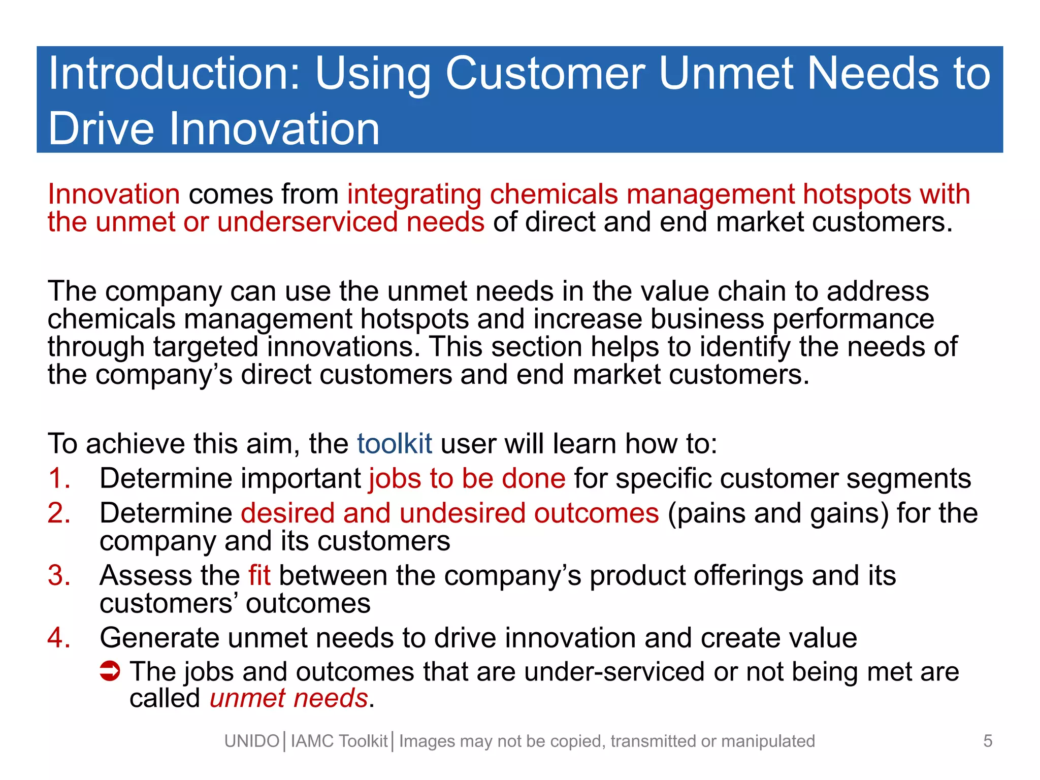 Introduction: Using Customer Unmet Needs to
Drive Innovation
Innovation comes from integrating chemicals management hotspots with
the unmet or underserviced needs of direct and end market customers.
The company can use the unmet needs in the value chain to address
chemicals management hotspots and increase business performance
through targeted innovations. This section helps to identify the needs of
the company’s direct customers and end market customers.
To achieve this aim, the toolkit user will learn how to:
1. Determine important jobs to be done for specific customer segments
2. Determine desired and undesired outcomes (pains and gains) for the
company and its customers
3. Assess the fit between the company’s product offerings and its
customers’ outcomes
4. Generate unmet needs to drive innovation and create value
 The jobs and outcomes that are under-serviced or not being met are
called unmet needs.
UNIDO│IAMC Toolkit│Images may not be copied, transmitted or manipulated 5
 