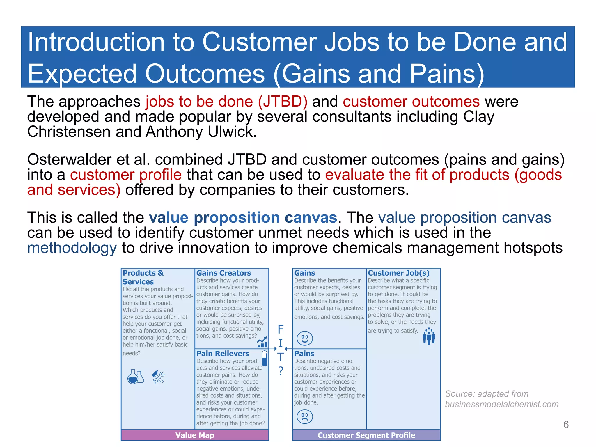 Introduction to Customer Jobs to be Done and
Expected Outcomes (Gains and Pains)
The approaches jobs to be done (JTBD) and customer outcomes were
developed and made popular by several consultants including Clay
Christensen and Anthony Ulwick.
Osterwalder et al. combined JTBD and customer outcomes (pains and gains)
into a customer profile that can be used to evaluate the fit of products (goods
and services) offered by companies to their customers.
This is called the value proposition canvas. The value proposition canvas
can be used to identify customer unmet needs which is used in the
methodology to drive innovation to improve chemicals management hotspots
6
Source: adapted from
businessmodelalchemist.com
 