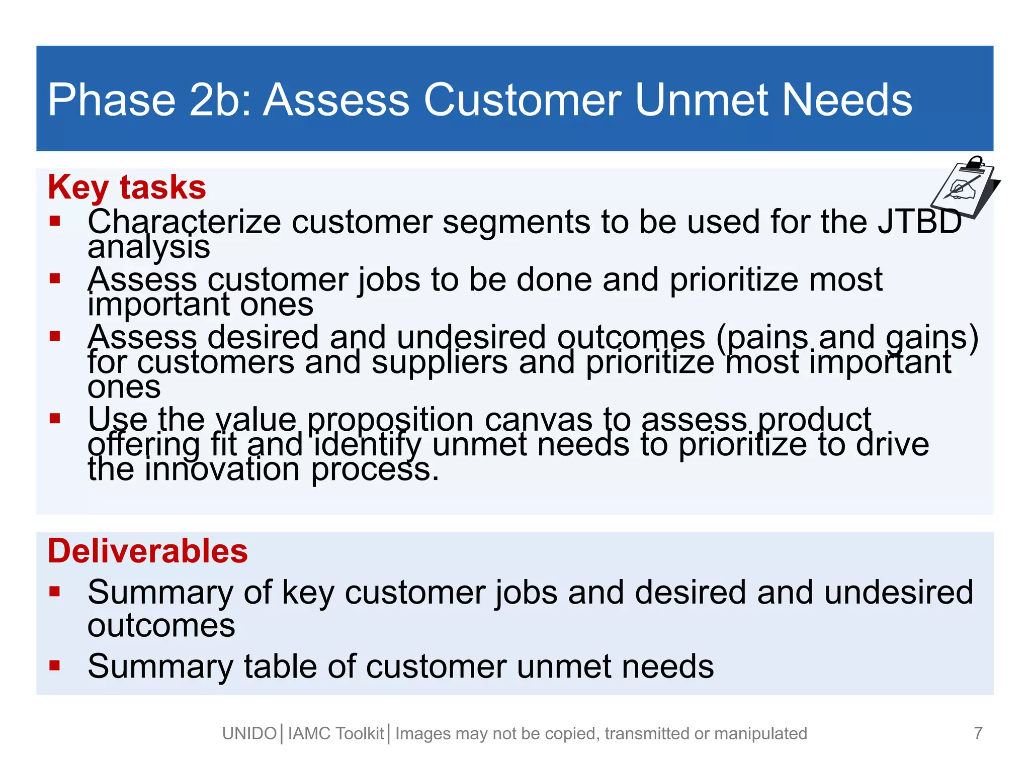 
Phase 2b: Assess Customer Unmet Needs
Key tasks
 Characterize customer segments to be used for the JTBD
analysis
 Assess customer jobs to be done and prioritize most
important ones
 Assess desired and undesired outcomes (pains and gains)
for customers and suppliers and prioritize most important
ones
 Use the value proposition canvas to assess product
offering fit and identify unmet needs to prioritize to drive
the innovation process.
UNIDO│IAMC Toolkit│Images may not be copied, transmitted or manipulated 7
Deliverables
 Summary of key customer jobs and desired and undesired
outcomes
 Summary table of customer unmet needs
 