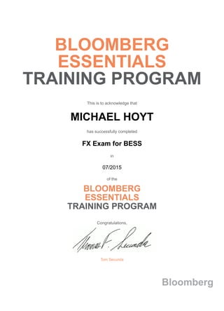 BLOOMBERG
ESSENTIALS
TRAINING PROGRAM
This is to acknowledge that
MICHAEL HOYT
has successfully completed
FX Exam for BESS
in
07/2015
of the
BLOOMBERG
ESSENTIALS
TRAINING PROGRAM
Congratulations,
Tom Secunda
Bloomberg
 