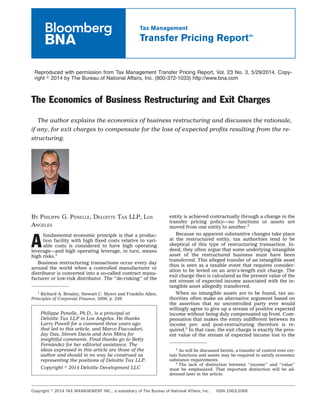 Reproduced with permission from Tax Management Transfer Pricing Report, Vol. 23 No. 3, 5/29/2014. Copy-
right ஽ 2014 by The Bureau of National Affairs, Inc. (800-372-1033) http://www.bna.com
The Economics of Business Restructuring and Exit Charges
The author explains the economics of business restructuring and discusses the rationale,
if any, for exit charges to compensate for the loss of expected proﬁts resulting from the re-
structuring.
BY PHILIPPE G. PENELLE, DELOITTE TAX LLP, LOS
ANGELES
A
fundamental economic principle is that a produc-
tion facility with high ﬁxed costs relative to vari-
able costs is considered to have high operating
leverage—and high operating leverage, in turn, means
high risks.1
Business restructuring transactions occur every day
around the world when a controlled manufacturer or
distributor is converted into a so-called contract manu-
facturer or low-risk distributor. The ‘‘de-risking’’ of the
entity is achieved contractually through a change in the
transfer pricing policy—no functions or assets are
moved from one entity to another.2
Because no apparent substantive changes take place
at the restructured entity, tax authorities tend to be
skeptical of this type of restructuring transaction. In-
deed, they often argue that some underlying intangible
asset of the restructured business must have been
transferred. This alleged transfer of an intangible asset
thus is seen as a taxable event that requires consider-
ation to be levied on an arm’s-length exit charge. The
exit charge then is calculated as the present value of the
net stream of expected income associated with the in-
tangible asset allegedly transferred.
When no intangible assets are to be found, tax au-
thorities often make an alternative argument based on
the assertion that no uncontrolled party ever would
willingly agree to give up a stream of positive expected
income without being duly compensated up front. Com-
pensation that makes the entity indifferent between its
income pre- and post-restructuring therefore is re-
quired.3
In that case, the exit charge is exactly the pres-
ent value of the stream of expected income lost to the
1
Richard A. Brealey, Stewart C. Myers and Franklin Allen,
Principles of Corporate Finance, 2008, p. 249.
2
As will be discussed herein, a transfer of control over cer-
tain functions and assets may be required to satisfy economic
substance requirements.
3
The lack of distinction between ‘‘income’’ and ‘‘value’’
must be emphasized. That important distinction will be ad-
dressed later in the article.
Philippe Penelle, Ph.D., is a principal at
Deloitte Tax LLP in Los Angeles. He thanks
Larry Powell for a comment three years ago
that led to this article, and Marco Fiaccadori,
Jay Das, Steven Davis and Arin Mitra for
insightful comments. Final thanks go to Betty
Ferna´ndez for her editorial assistance. The
ideas expressed in this article are those of the
author and should in no way be construed as
representing the positions of Deloitte Tax LLP.
Copyright ௠ 2014 Deloitte Development LLC
Copyright ஽ 2014 TAX MANAGEMENT INC., a subsidiary of The Bureau of National Affairs, Inc. ISSN 1063-2069
Tax Management
Transfer Pricing Report™
 