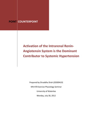 Activation of the Intrarenal Renin-
Angiotensin System is the Dominant
Contributor to Systemic Hypertension
POINT COUNTERPOINT
Prepared by Shraddha Shah (20309419)
KIN 470 Exercise Physiology Seminar
University of Waterloo
Monday, July 30, 2012
 