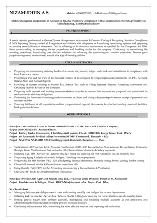 NIZAMUDDIN A S Mobile: +919030775562, ~E-Mail: nizzu2009@gmail.com
Middle managerial assignments in Accounts & Finance / Statutory Compliance with an organisation of repute, preferably in
Manufacturing / Construction industry
PROFILE SNAPSHOT
A result oriented professional with over 7 years of experience in Accounts & Finance, Costing & Budgeting, Statutory Compliance
& MIS Reporting. Strong analytical & organizational abilities with adeptness in formulating accounting systems and preparing
accounting records/financial statements. Deft at adhering to the statutory requirement as specified by the Companies Act 1956.
Keen understanding in managing the tax procedures and handling audits for the company. Proficiency in streamlining the
working procedures, formulating cost effective solutions for enhancing the accounting and taxation operations. Possess good
people management, motivational, analytical & logical thinking abilities
CORE COMPETENCIES
• Preparing and maintaining statutory books of accounts viz., journal, ledger, cash book and subsidiaries in compliance with
time & accuracy norms
• Presenting a true and fair view of the financial position of the company by preparing financial statements viz., P&L Account,
Balance Sheet and Annual Reports
• Handling all matters relating to Income Tax, Service Tax, such as Filing Statutory Returns, Attending Assessment and
Obtaining Order in Favour of the Company
• Preparing audit reports and making recommendations in order to ensure that accounts are prepared and maintained in
conformance to statutory obligations
• Performing the functions of assessing creditworthiness of clients and taking adequate steps to ensure receipt of payments and
recovery of debts
• Ensuring fulfilment of all requisite formalities, preparation of papers/ documents for effective funding, overdraft facilities,
bank guarantee & loans
WORK EXPERIENCE
Since Jun ’13 to continue Tracks & Towers infratech Private Ltd. ISO 9001 : 2008 Certified Company ,
Raipur (Site Office) as Sr. Account Officer
Project : Railway tracks Constructed, & Buildings staff quarters Client : GMR CHG Energy Project Cost : 155cr’s
Project : Sri Padmavathi Medical college for women(SVIMS) Constructed , Tirupathi – 42Cr
Project : NACEN & NATGRID NBCC Building project, Branch off, Bangalore ----- 85crs
• Verfication of All Vouchers & GL Accounts, Verification of BRS , HO Reconciliation, Store accounts Reconciliation, Contractor
Receipts Recon, Verification of Sub contractor bills, Reconciliation of salaries & Salary payments.
• Initiating VAT, TDS , Service Tax , Returns filed & E-filling and carrying out cost evaluations on a bi-monthly basis
• Prepariong Aging Analysis in Monthly Budgets, Handling vendor payments.
• Prepare data for MIS Reports (P&L , B/S, ) Budgeting, financial statements, Monthly costing, Project costing, Tender costing
• Clients bills entered in tally & Reconciliation from client bills
• Using fluently Tally ERP9 for the Accounting data entering & Reconciliation & Verification
• Checking “M” Books & Departmental bills verification
Since Jan’10 to June 2013 Agri Gold Projects india Ltd., Hyderabad (Infra Division) Punjab as Sr. Accountant
Project : Roads & canal & Bridges , Client : HGCL-Niraj-Supreme infra , Project Cost : 145cr.
Key Result Areas
• Managing daily reports of departmental costs and creating monthly cost budgets for various departments
• Initiating VAT, Income tax , Service Tax , Returns filed & E-filling and carrying out cost evaluations on a bi-monthly basis
• Settling general ledger with different accounts, maintaining and updating multiple accounts as per contractors and
administering the financial data recording process to ensure accuracy
• Confirming sub contractor bills, researching for more effective ways of cost reporting and evaluation
 