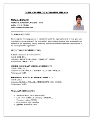 CURRICULUM OF MOHAMED SHAMIN
Mohamed Shamin
Flat No:510, Muhaisnah 4, Al Qusais – Dubai
Mobile: +971 56 2721990
E-mail:shamee0104@gmail.com
CAREER OBJECTIVE
To leverage the knowledge earned in education to suit to the organization and “to help, grow your
organization & grow along with the organization” with excellent technical skills, enthusiastic and
expertise in the engineering industry, where my analytical and technical skills will be contributed to
the overall goal of the organization.
EDUCATIONAL QUALIFICATION:
B. Tech - Electronics & Instrumentation.
Period: (2012- 2016)
University: BS ABDUR RAHMAN UNIVERSITY - INDIA
Achievement: 5.98/10 CGPA
HIGHER SECONDARY SCHOOL CERTIFICATE
Period: (2011 – 2012)
Institution: SRVS NATIONAL HIGHER SECONDARY SCHOOL
Achievement: 60.8%
SECONDARY SCHOOL LEAVING CERTIFICATE
Period: (2010)
Institution: KMK KANNIYA PILLAI MEMORIAL HIGH SCHOOL
Achievement: 70.2%
AUXILIARY PROFICIENCY
• MS Office (Excel, Word, Power Point),
• KeiluVision & Mat Lab (including SIMULINK),
• Yokogawa centum CS3000,
• Programmable logic controller
• Systems: Windows & I Mac
 
