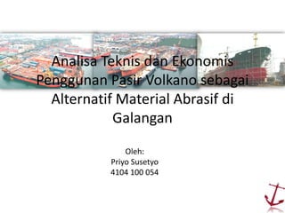 Analisa Teknis dan Ekonomis
Penggunan Pasir Volkano sebagai
Alternatif Material Abrasif di
Galangan
Oleh:
Priyo Susetyo
4104 100 054
 