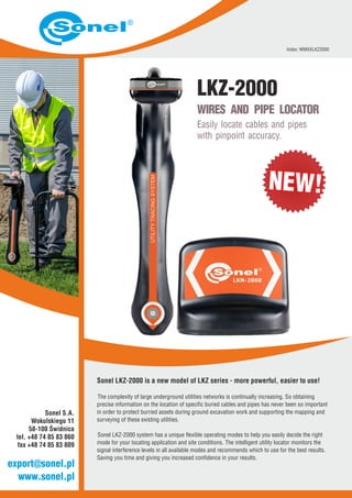 WIRES AND PIPE LOCATOR
Easily locate cables and pipes
with pinpoint accuracy.
LKZ-2000
Index: WMXXLKZ2000
www.sonel.pl
export@sonel.pl
Sonel S.A.
Wokulskiego 11
58-100 Świdnica
tel. +48 74 85 83 860
fax +48 74 85 83 809
Sonel LKZ-2000 is a new model of LKZ series - more powerful, easier to use!
The complexity of large underground utilities networks is continually increasing. So obtaining
precise information on the location of specific buried cables and pipes has never been so important
in order to protect burried assets during ground excavation work and supporting the mapping and
surveying of these existing utilities.
Sonel LKZ-2000 system has a unique flexible operating modes to help you easily decide the right
mode for your locating application and site conditions. The intelligent utility locator monitors the
signal interference levels in all available modes and recommends which to use for the best results.
Saving you time and giving you increased confidence in your results.
NEW!NEW!
 