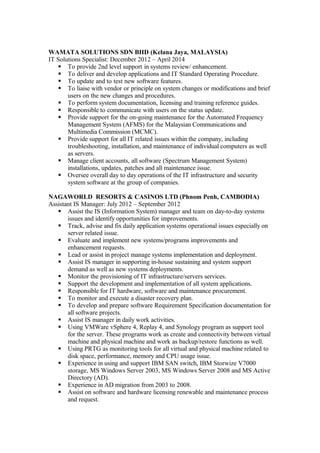 WAMATA SOLUTIONS SDN BHD (Kelana Jaya, MALAYSIA)
IT Solutions Specialist: December 2012 – April 2014
 To provide 2nd level support in systems review/ enhancement.
 To deliver and develop applications and IT Standard Operating Procedure.
 To update and to test new software features.
 To liaise with vendor or principle on system changes or modifications and brief
users on the new changes and procedures.
 To perform system documentation, licensing and training reference guides.
 Responsible to communicate with users on the status update.
 Provide support for the on-going maintenance for the Automated Frequency
Management System (AFMS) for the Malaysian Communications and
Multimedia Commission (MCMC).
 Provide support for all IT related issues within the company, including
troubleshooting, installation, and maintenance of individual computers as well
as servers.
 Manage client accounts, all software (Spectrum Management System)
installations, updates, patches and all maintenance issue.
 Oversee overall day to day operations of the IT infrastructure and security
system software at the group of companies.
NAGAWORLD RESORTS & CASINOS LTD (Phnom Penh, CAMBODIA)
Assistant IS Manager: July 2012 – September 2012
 Assist the IS (Information System) manager and team on day-to-day systems
issues and identify opportunities for improvements.
 Track, advise and fix daily application systems operational issues especially on
server related issue.
 Evaluate and implement new systems/programs improvements and
enhancement requests.
 Lead or assist in project manage systems implementation and deployment.
 Assist IS manager in supporting in-house sustaining and system support
demand as well as new systems deployments.
 Monitor the provisioning of IT infrastructure/servers services.
 Support the development and implementation of all system applications.
 Responsible for IT hardware, software and maintenance procurement.
 To monitor and execute a disaster recovery plan.
 To develop and prepare software Requirement Specification documentation for
all software projects.
 Assist IS manager in daily work activities.
 Using VMWare vSphere 4, Replay 4, and Synology program as support tool
for the server. These programs work as create and connectivity between virtual
machine and physical machine and work as backup/restore functions as well.
 Using PRTG as monitoring tools for all virtual and physical machine related to
disk space, performance, memory and CPU usage issue.
 Experience in using and support IBM SAN switch, IBM Storwize V7000
storage, MS Windows Server 2003, MS Windows Server 2008 and MS Active
Directory (AD).
 Experience in AD migration from 2003 to 2008.
 Assist on software and hardware licensing renewable and maintenance process
and request.
 
