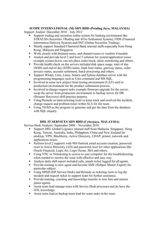 SCOPE INTERNATIONAL (M) SDN BHD (Petaling Jaya, MALAYSIA)
Support Analyst: December 2010 – July 2012
 Support trading and securities online system for banking environment like
STRAUSS (Securities TRading and AUto Settlement System), FIDS (Financial
Information Delivery System) and OST (Online Securities Trading).
 Mainly support Standard Chartered Bank internal staffs especially from Hong
Kong, Malaysia and Singapore.
 Work closely with business users, and channel issues to vendors if needed.
 Analyst and provide level 2 and level 3 solution for system/application issues
example system down, can not place order/stock, alerts monitoring and others.
 Provide health check on the servers included disk space usage, start of day
(SOD) and end of day (EOD) status, bank host status, gateway status, order
process status, account settlement, batch processing and others.
 Support Wintel, Unix, Linux, Solaris and Sybase database server with the
programming languages such as Unix command and MS SQL.
 Involved in some new project from testing environment (UAT) until to
production environment for the product submission process.
 Involved in change request tasks example firmware upgrade for the server,
swap the server from production environment to backup server for DR
(Disaster Recovery) drill practice purpose.
 Using Remedy as main ticketing tools to keep track and resolved the incident,
change request and problem ticket within SLA for the team.
 Using TOAD as the program to generate and get the data from the database
with SQL enquiry.
DHL IT SERVICES SDN BHD (Cyberjaya, MALAYSIA)
Service Desk Analysts: September 2008 – November 2010
 Support DHL Global Logistics internal staff from Malaysia, Singapore, Hong
Kong, Taiwan, Australia, India, Philippines, China and New Zealand for
desktop, VPN, Blackberry, Active Directory, LDAP, printer, network and
applications issues.
 Perform level 2 supports with MS Outlook email account creation, password
reset in Active Directory (AD) and password reset for other applications like
Oracle Financial, Logis Air, Logis Ocean, JBA and others.
 Using VNC or Netmeeting to access to user computer for the troubleshooting
when needed to resolve the issue with effective and easy way.
 Analyze daily shift report included calls, emails ticket logged for all agents.
 Provide training to new agent and become SME (Subject Master Expert) for
particular subject.
 Using HPSD (HP Service Desk) and Remedy as ticketing tools to log the
incident and request ticket to support team for further assistance.
 Provide training, coaching and knowledge transfer to new hire and mentor
junior agents.
 Assist team lead manage team with Service Desk processes and do have the
ITIL knowledge.
 Assist team lead as backup team lead for some tasks in the team.
 