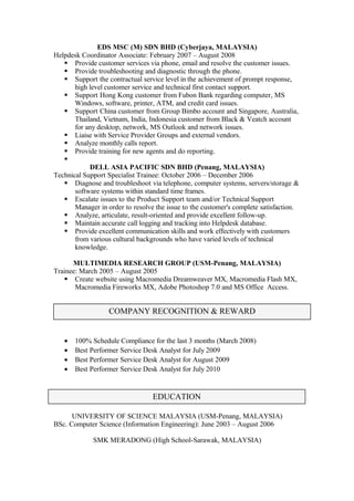 EDS MSC (M) SDN BHD (Cyberjaya, MALAYSIA)
Helpdesk Coordinator Associate: February 2007 – August 2008
 Provide customer services via phone, email and resolve the customer issues.
 Provide troubleshooting and diagnostic through the phone.
 Support the contractual service level in the achievement of prompt response,
high level customer service and technical first contact support.
 Support Hong Kong customer from Fubon Bank regarding computer, MS
Windows, software, printer, ATM, and credit card issues.
 Support China customer from Group Bimbo account and Singapore, Australia,
Thailand, Vietnam, India, Indonesia customer from Black & Veatch account
for any desktop, network, MS Outlook and network issues.
 Liaise with Service Provider Groups and external vendors.
 Analyze monthly calls report.
 Provide training for new agents and do reporting.

DELL ASIA PACIFIC SDN BHD (Penang, MALAYSIA)
Technical Support Specialist Trainee: October 2006 – December 2006
 Diagnose and troubleshoot via telephone, computer systems, servers/storage &
software systems within standard time frames.
 Escalate issues to the Product Support team and/or Technical Support
Manager in order to resolve the issue to the customer's complete satisfaction.
 Analyze, articulate, result-oriented and provide excellent follow-up.
 Maintain accurate call logging and tracking into Helpdesk database.
 Provide excellent communication skills and work effectively with customers
from various cultural backgrounds who have varied levels of technical
knowledge.
MULTIMEDIA RESEARCH GROUP (USM-Penang, MALAYSIA)
Trainee: March 2005 – August 2005
 Create website using Macromedia Dreamweaver MX, Macromedia Flash MX,
Macromedia Fireworks MX, Adobe Photoshop 7.0 and MS Office Access.
• 100% Schedule Compliance for the last 3 months (March 2008)
• Best Performer Service Desk Analyst for July 2009
• Best Performer Service Desk Analyst for August 2009
• Best Performer Service Desk Analyst for July 2010
UNIVERSITY OF SCIENCE MALAYSIA (USM-Penang, MALAYSIA)
BSc. Computer Science (Information Engineering): June 2003 – August 2006
SMK MERADONG (High School-Sarawak, MALAYSIA)
EDUCATION
COMPANY RECOGNITION & REWARD
 