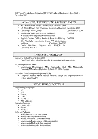 Sijil Tinggi Persekolahan Malaysia (STPM/GCE-A Level Equivalent): June 2001 –
December 2002
 MCP (Microsoft Certified Professional) Certificate: 2008
 US (United State) CSQ (Customer Service Qualification) Certificate: 2006
 Delivering Service Quality Certificate:Oct 2008
 Australian Cross-Culturalization Workshop
(Contact Center English & Communication
Feb 2009
 Applied Creative Problem Solving & Proactive Thinking Oct 2009
 IBM WebSphere Application Server V7 Administration
on Linux Certificate : Jan 2012
 Oracle Database: Program with PL/SQL Ed1
Certificate: Jun 2012
Interactive Online Chess System: 2006
 Final Year Project using Macromedia Dreamweaver and Java Applet
E-Learning Website: 2005
 Macromedia Dreamweaver MX, Macromedia Flash MX, Macromedia
Fireworks MX, Adobe Photoshop 7.0 and MS Office Access
Basketball Team Management System (2004)
 Computer Science Minor Project Analysis, design and implementation of
system using Oracle9i
Programming Languages
 C++
 Java
 Prolog
 LISP
 HTML
 ASP VBScript
Operating Systems
 Linux/Unix
 Solaris
 Windows
Software Packages
 MS Office 2003, 2007(Advance)
 Active Directory (Intermediate)
 Adobe Photoshop 7.0 (Intermediate)
 Macromedia Dreamweaver MX (Intermediate)
 Macromedia Flash MX (Intermediate)
 Macromedia Fireworks (Intermediate)
ADVANCED CERTIFICATIONS & COURSES TAKEN
KNOWLEDGE OF SOFTWARE
PROJECTS UNDERTAKEN
 