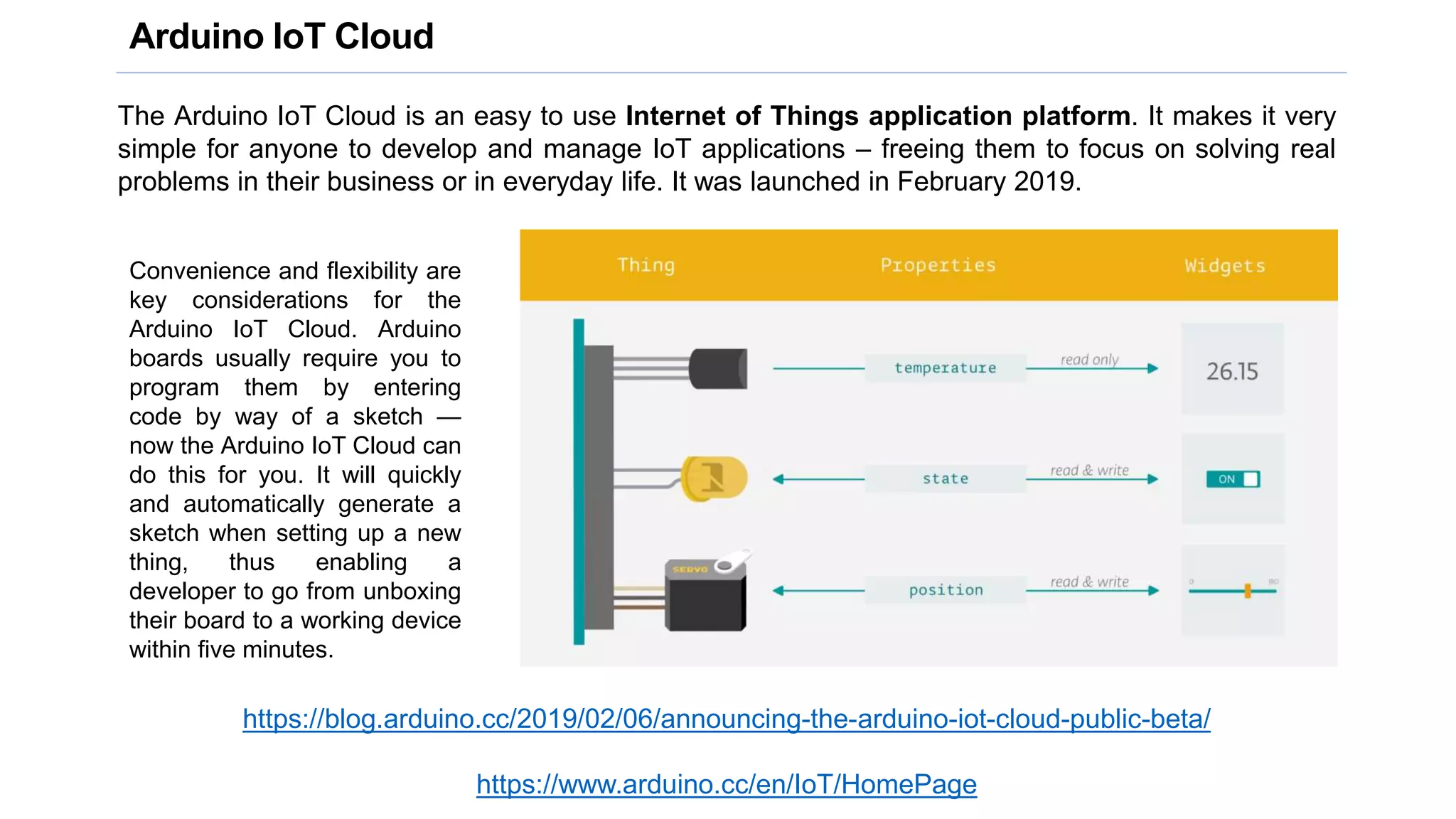 Arduino IoT Cloud
The Arduino IoT Cloud is an easy to use Internet of Things application platform. It makes it very
simple for anyone to develop and manage IoT applications – freeing them to focus on solving real
problems in their business or in everyday life. It was launched in February 2019.
https://blog.arduino.cc/2019/02/06/announcing-the-arduino-iot-cloud-public-beta/
https://www.arduino.cc/en/IoT/HomePage
Convenience and flexibility are
key considerations for the
Arduino IoT Cloud. Arduino
boards usually require you to
program them by entering
code by way of a sketch —
now the Arduino IoT Cloud can
do this for you. It will quickly
and automatically generate a
sketch when setting up a new
thing, thus enabling a
developer to go from unboxing
their board to a working device
within five minutes.
 