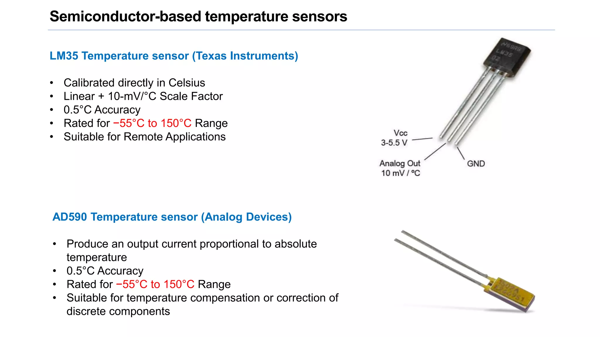 Semiconductor-based temperature sensors
LM35 Temperature sensor (Texas Instruments)
• Calibrated directly in Celsius
• Linear + 10-mV/°C Scale Factor
• 0.5°C Accuracy
• Rated for −55°C to 150°C Range
• Suitable for Remote Applications
AD590 Temperature sensor (Analog Devices)
• Produce an output current proportional to absolute
temperature
• 0.5°C Accuracy
• Rated for −55°C to 150°C Range
• Suitable for temperature compensation or correction of
discrete components
 