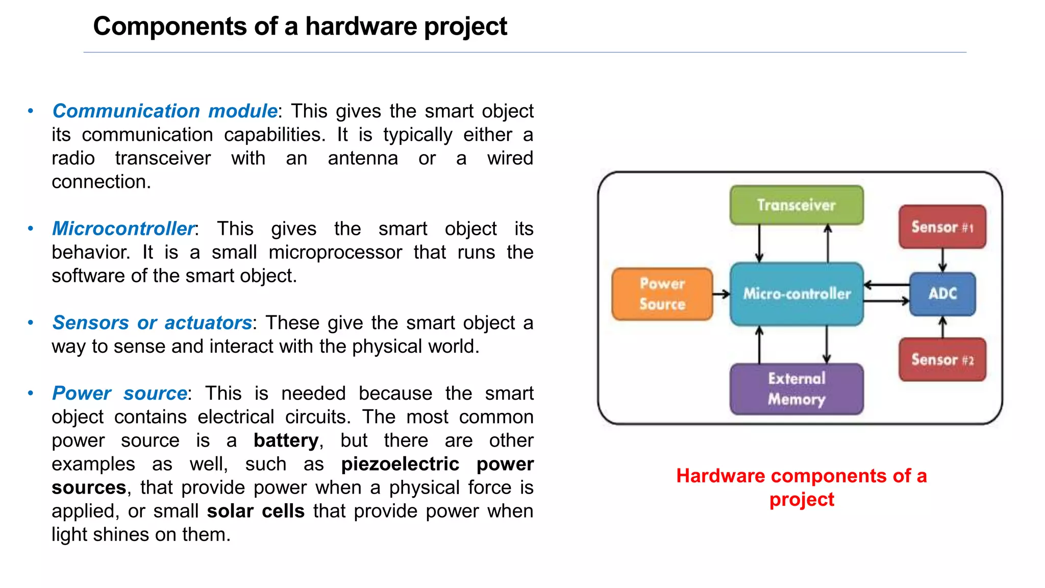 Components of a hardware project
• Communication module: This gives the smart object
its communication capabilities. It is typically either a
radio transceiver with an antenna or a wired
connection.
• Microcontroller: This gives the smart object its
behavior. It is a small microprocessor that runs the
software of the smart object.
• Sensors or actuators: These give the smart object a
way to sense and interact with the physical world.
• Power source: This is needed because the smart
object contains electrical circuits. The most common
power source is a battery, but there are other
examples as well, such as piezoelectric power
sources, that provide power when a physical force is
applied, or small solar cells that provide power when
light shines on them.
Hardware components of a
project
 