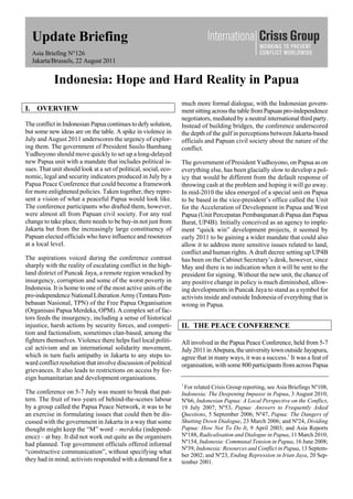 Update Briefing
Asia Briefing N°126
Jakarta/Brussels, 22 August 2011
Indonesia: Hope and Hard Reality in Papua
I. OVERVIEW
The conflict in Indonesian Papuacontinuestodefy solution,
but some new ideas are on the table. A spike in violence in
July and August 2011 underscores the urgency of explor-
ing them. The government of President Susilo Bambang
Yudhoyono should move quickly to set up a long-delayed
new Papua unit with a mandate that includes political is-
sues. That unit should look at a set of political, social, eco-
nomic, legal and security indicators produced in July by a
Papua Peace Conference that could become a framework
for more enlightened policies. Taken together, they repre-
sent a vision of what a peaceful Papua would look like.
The conference participants who drafted them, however,
were almost all from Papuan civil society. For any real
change to take place, there needs to be buy-in not just from
Jakarta but from the increasingly large constituency of
Papuan elected officials who have influence and resources
at a local level.
The aspirations voiced during the conference contrast
sharply with the reality of escalating conflict in the high-
land district of Puncak Jaya, a remote region wracked by
insurgency, corruption and some of the worst poverty in
Indonesia. It is home to one of the most active units of the
pro-independence NationalLiberationArmy (TentaraPem-
bebasan Nasional, TPN) of the Free Papua Organisation
(Organisasi Papua Merdeka, OPM). A complex set of fac-
tors feeds the insurgency, including a sense of historical
injustice, harsh actions by security forces, and competi-
tion and factionalism, sometimes clan-based, among the
fighters themselves. Violence there helps fuel local politi-
cal activism and an international solidarity movement,
which in turn fuels antipathy in Jakarta to any steps to-
ward conflict resolution that involve discussion of political
grievances. It also leads to restrictions on access by for-
eign humanitarian and development organisations.
The conference on 5-7 July was meant to break that pat-
tern. The fruit of two years of behind-the-scenes labour
by a group called the Papua Peace Network, it was to be
an exercise in formulating issues that could then be dis-
cussed with the government in Jakarta in a way that some
thought might keep the “M” word – merdeka (independ-
ence) – at bay. It did not work out quite as the organisers
had planned. Top government officials offered informal
“constructive communication”, without specifying what
they had in mind; activists responded with a demand for a
much more formal dialogue, with the Indonesian govern-
ment sitting across the table fromPapuan pro-independence
negotiators, mediated by a neutral international third party.
Instead of building bridges, the conference underscored
the depth of the gulf in perceptions between Jakarta-based
officials and Papuan civil society about the nature of the
conflict.
The government of President Yudhoyono, on Papua as on
everything else, has been glacially slow to develop a pol-
icy that would be different from the default response of
throwing cash at the problem and hoping it will go away.
In mid-2010 the idea emerged of a special unit on Papua
to be based in the vice-president’s office called the Unit
for the Acceleration of Development in Papua and West
Papua (Unit Percepatan Pembangunan di Papua dan Papua
Barat, UP4B). Initially conceived as an agency to imple-
ment “quick win” development projects, it seemed by
early 2011 to be gaining a wider mandate that could also
allow it to address more sensitive issues related to land,
conflict and human rights. A draft decree setting up UP4B
has been on the Cabinet Secretary’s desk, however, since
May and there is no indication when it will be sent to the
president for signing. Without the new unit, the chance of
any positive change in policy is much diminished, allow-
ing developments in Puncak Jaya to stand as a symbol for
activists inside and outside Indonesia of everything that is
wrong in Papua.
II. THE PEACE CONFERENCE
All involved in the Papua Peace Conference, held from 5-7
July 2011inAbepura,theuniversity townoutsideJayapura,
agree that in many ways, it was a success.1
It was a feat of
organisation, with some 800 participants from across Papua
1
For related Crisis Group reporting, see Asia Briefings Nº108,
Indonesia: The Deepening Impasse in Papua, 3 August 2010;
Nº66, Indonesian Papua: A Local Perspective on the Conflict,
19 July 2007; Nº53, Papua: Answers to Frequently Asked
Questions, 5 September 2006; Nº47, Papua: The Dangers of
Shutting Down Dialogue, 23 March 2006; and Nº24, Dividing
Papua: How Not To Do It, 9 April 2003; and Asia Reports
Nº188, Radicalisation and Dialogue in Papua, 11 March 2010;
Nº154, Indonesia: Communal Tension in Papua, 16 June 2008;
Nº39, Indonesia: Resources and Conflict in Papua, 13 Septem-
ber 2002; and Nº23, Ending Repression in Irian Jaya, 20 Sep-
tember 2001.
 