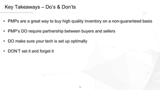 13
Key Takeaways – Do’s & Don’ts
• PMPs are a great way to buy high quality inventory on a non-guaranteed basis
• PMP’s DO require partnership between buyers and sellers
• DO make sure your tech is set up optimally
• DON’T set it and forget it
 