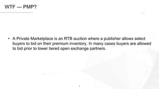 3
WTF — PMP?
• A Private Marketplace is an RTB auction where a publisher allows select​
buyers to bid on their premium inventory. In many cases buyers are allowed
to bid prior to lower tiered open exchange partners.
 