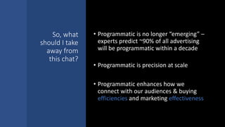 So, what
should I take
away from
this chat?
• Programmatic is no longer “emerging” –
experts predict ~90% of all advertising
will be programmatic within a decade
• Programmatic is precision at scale
• Programmatic enhances how we
connect with our audiences & buying
efficiencies and marketing effectiveness