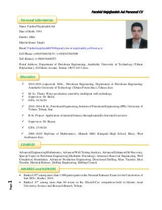 Farshid Najafzadeh Asl Personal CVPage1
Name: Farshid Najafzadeh Asl
Date of Birth: 1991
Gender: Male
Marital Status: Single
Email: Farshid.najafzadeh930@gmail.com or najafzadeh_asl@aut.ac.ir
Cell Phone: (+98)9386636134 / (+98)9107603894
Tell (Home): (+98)4436460273
Postal Address: Department of Petroleum Engineering, Amirkabir University of Technology (Tehran
Polytechnic), 424 Hafez Avenue, Tehran 15875-4413, Iran.
 2014-2016 (expected): M.Sc., Petroleum Engineering, Department of Petroleum Engineering,
Amirkabir University of Technology (Tehran Polytechnic), Tehran, Iran
 M. Sc. Thesis: Water production control by intelligent well technology
 Supervisor: Dr. Rafiei
 GPA: 18.36/20
 2010–2014: B.Sc., Petroleum Engineering, Institute of Petroleum Engineering (IPE), University of
Tehran, Tehran, Iran
 B.Sc. Project: Application of material balance through naturally fractured reservoirs
 Supervisor: Dr. Rasaee
 GPA: 15.94/20
 2006–2010: Diploma of Mathematics, Allameh Helli (Sampad) High School, Khoy, West
Azerbaijan, Iran.
Advanced Engineering Mathematics, Advanced Well Testing Analysis, Advanced Enhanced Oil Recovery,
Special Topics in Petroleum Engineering (Hydraulic Fracturing), Advanced Reservoir Engineering, Well
Completion Stimulation, Advanced Production Engineering, Directional Drilling, Mass Transfer, Heat
Transfer, Material Balance, Drilling Engineering, Drilling Cement
 Ranked 38th
among more than 3,000 participants in the National Entrance Exam for the Universities of
Iran M.Sc. Studies, 2014.
 Ranked 11th
among more than 60 teams in the Chem-E-Car competition held in Islamic Azad
University, Science and Research Branch, Tehran
Education
Personal Information
AWARDS and HONORS
COURSES
 
