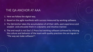 THE QA ANCHOR AT AAA
1. Here we follow the digital way.
2. Based on the agile manifesto with success measured by working software.
3. The QA Anchor takes the accumulation of all their skills, past experience and
wisdom and articulate them in a dynamic and intuitive manner.
4. The end result is not Doc’s $ Procs but working software achieved by infusing
the culture and behavior of the team with quality practices the are ingrain in
“The way we make software”!
 