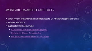 WHAT ARE QA ANCHOR ARTIFACTS
• What type of documentation and testing are QA Anchors responsible for???
• Answer Not much!
• Exploratory test deliverable.
• Exploratory-Charter-Template empty.docx
• Exploratory-Charter-Template.docx
• QA Anchor Engagement Final 12-24-15.docx
 