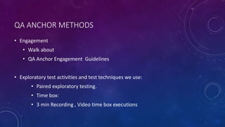 QA ANCHOR METHODS
• Engagement
• Walk about
• QA Anchor Engagement Guidelines
• Exploratory test activities and test techniques we use:
• Paired exploratory testing.
• Time box:
• 3 min Recording , Video time box executions
 