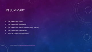 IN SUMMARY
1. The QA Anchor guides.
2. The QA Anchor empowers.
3. The QA Anchor not focused on doing testing.
4. The QA Anchor is Advocate.
5. The QA Anchor is hands on in…..
Some text was taken from https://www.thoughtworks.com/jobs/163468
 