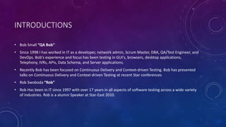 INTRODUCTIONS
• Bob Small “QA Bob”
• Since 1998 I has worked in IT as a developer, network admin, Scrum Master, DBA, QA/Test Engineer, and
DevOps. Bob’s experience and focus has been testing in GUI's, browsers, desktop applications,
Telephony, IVRs, APIs, Data Schema, and Server applications.
• Recently Bob has been focused on Continuous Delivery and Context-driven Testing. Bob has presented
talks on Continuous Delivery and Context-driven Testing at recent Star conferences
• Rob Swoboda “Rob”
• Rob Has been in IT since 1997 with over 17 years in all aspects of software testing across a wide variety
of industries. Rob is a alumni Speaker at Star-East 2010.
 
