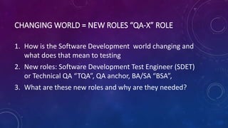 CHANGING WORLD = NEW ROLES “QA-X” ROLE
1. How is the Software Development world changing and
what does that mean to testing
2. New roles: Software Development Test Engineer (SDET)
or Technical QA “TQA”, QA anchor, BA/SA “BSA”,
3. What are these new roles and why are they needed?
 
