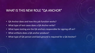 WHAT IS THIS NEW ROLE “QA ANCHOR”
• QA Anchor does and how this job function works?
• What type of test cases does a QA Anchor write?
• What types testing are the QA anchors responsible for signing off on?
• What artifacts does a QA anchor produce?
• What type of QA person and back ground is required for a QA Anchor?
 