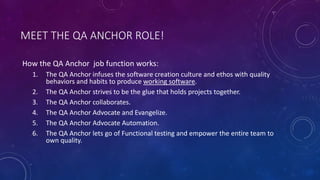 MEET THE QA ANCHOR ROLE!
How the QA Anchor job function works:
1. The QA Anchor infuses the software creation culture and ethos with quality
behaviors and habits to produce working software.
2. The QA Anchor strives to be the glue that holds projects together.
3. The QA Anchor collaborates.
4. The QA Anchor Advocate and Evangelize.
5. The QA Anchor Advocate Automation.
6. The QA Anchor lets go of Functional testing and empower the entire team to
own quality.
 