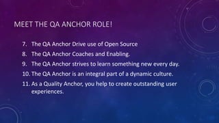 MEET THE QA ANCHOR ROLE!
7. The QA Anchor Drive use of Open Source
8. The QA Anchor Coaches and Enabling.
9. The QA Anchor strives to learn something new every day.
10. The QA Anchor is an integral part of a dynamic culture.
11. As a Quality Anchor, you help to create outstanding user
experiences.
 