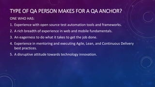 TYPE OF QA PERSON MAKES FOR A QA ANCHOR?
ONE WHO HAS:
1. Experience with open source test automation tools and frameworks.
2. A rich breadth of experience in web and mobile fundamentals.
3. An eagerness to do what it takes to get the job done.
4. Experience in mentoring and executing Agile, Lean, and Continuous Delivery
best practices.
5. A disruptive attitude towards technology innovation.
 