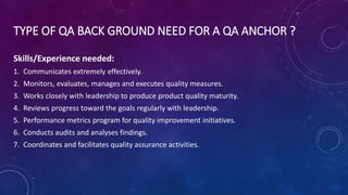 TYPE OF QA BACK GROUND NEED FOR A QA ANCHOR ?
Skills/Experience needed:
1. Communicates extremely effectively.
2. Monitors, evaluates, manages and executes quality measures.
3. Works closely with leadership to produce product quality maturity.
4. Reviews progress toward the goals regularly with leadership.
5. Performance metrics program for quality improvement initiatives.
6. Conducts audits and analyses findings.
7. Coordinates and facilitates quality assurance activities.
 
