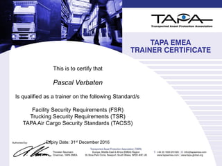 This is to certify that
Pascal Verbaten
Is qualified as a trainer on the following Standard/s
Facility Security Requirements (FSR)
Trucking Security Requirements (TSR)
TAPA Air Cargo Security Standards (TACSS)
Expiry Date: 31st December 2016
 