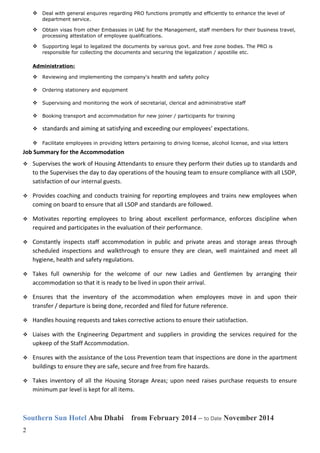  Deal with general enquires regarding PRO functions promptly and efficiently to enhance the level of
department service.
 Obtain visas from other Embassies in UAE for the Management, staff members for their business travel,
processing attestation of employee qualifications.
 Supporting legal to legalized the documents by various govt. and free zone bodies. The PRO is
responsible for collecting the documents and securing the legalization / apostille etc.
Administration:
 Reviewing and implementing the company's health and safety policy
 Ordering stationery and equipment
 Supervising and monitoring the work of secretarial, clerical and administrative staff
 Booking transport and accommodation for new joiner / participants for training
 standards and aiming at satisfying and exceeding our employees’ expectations.
 Facilitate employees in providing letters pertaining to driving license, alcohol license, and visa letters
Job Summary for the Accommodation
 Supervises the work of Housing Attendants to ensure they perform their duties up to standards and
to the Supervises the day to day operations of the housing team to ensure compliance with all LSOP,
satisfaction of our internal guests.
 Provides coaching and conducts training for reporting employees and trains new employees when
coming on board to ensure that all LSOP and standards are followed.
 Motivates reporting employees to bring about excellent performance, enforces discipline when
required and participates in the evaluation of their performance.
 Constantly inspects staff accommodation in public and private areas and storage areas through
scheduled inspections and walkthrough to ensure they are clean, well maintained and meet all
hygiene, health and safety regulations.
 Takes full ownership for the welcome of our new Ladies and Gentlemen by arranging their
accommodation so that it is ready to be lived in upon their arrival.
 Ensures that the inventory of the accommodation when employees move in and upon their
transfer / departure is being done, recorded and filed for future reference.
 Handles housing requests and takes corrective actions to ensure their satisfaction.
 Liaises with the Engineering Department and suppliers in providing the services required for the
upkeep of the Staff Accommodation.
 Ensures with the assistance of the Loss Prevention team that inspections are done in the apartment
buildings to ensure they are safe, secure and free from fire hazards.
 Takes inventory of all the Housing Storage Areas; upon need raises purchase requests to ensure
minimum par level is kept for all items.
Southern Sun Hotel Abu Dhabi from February 2014 – to Date November 2014
2
 