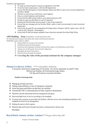 POSITION: CID department
 To make sure that all guest in house are registered in the HEIS
 To be the hotel contact person with the CID department
 Ensure that NO discrepancy is found between Opera and HEIS. In case of any must be explained to
the DM or AFOM
 Maintain a record of your shift entry in your logbook
 Ensure a smooth takeover and handover
 Ensure that the HEIS in both hotels is up to date during your shift
 Be able to assist any CID officer in case of inspection
 Keeping the DM and hotel security aware in case of any suspicions
 Ensure that any message sent by the Abu Dhabi police is well communicated to hotel concerned
department
 Ensure that all guest ID’s are accepted by the Dubai police ( Passport, UAE DL, Labour card , GCC ID
–only for GCC nationals , UN passport)
 Ensure that FO staff are always updated if new instruction received from Abu Dhabi Police
ADS Holding from 25/06/2010 to Date December 2013
An international company that deals with stocks and financial solutions
POSITION: public relations officer
 Responsible for issuing of new licences
 Handling all governmental papers
 Directing new employees towards finishing their papers and following up with them
 Taking care of VIP guests from arrival to departure
 Managing all travel reservations
 Planning tours through all emirates
 Covering the rules of the personal assistant for the company manager
Shangri-La Qaryat Al Bari, ***** 25/07/2008 to 25/06/2010
A luxurious -hotel resort comprising of 214 rooms, 161 service apanertme its and 07 villas
With private beaches, 06 Food and beverage outlets,
Chi Spa and Extensive recreation facilities.
Position: Concierge desk
 Managing all desk activities.
 Taking responsibilities in case of emergency situations.
 Assist the guest and follow up that they are satisfied.
 Assisted the VIP’s in directing them to their respective destinations.
 Maintains smooth relationship between management and guest.
 Delivered high levels of service according to the standards.
 To ensure that customer are provided with faultless, efficient service and outstanding hospitality to the
standards lay down by the management.
 Helping the guest in their inquires.
 Maintain high staff morale through motivation, communication, fairness and
Discipline.
Royal Hotels Amman, Jordan -Amman*****August, 2005 to May, 2007
Position: F.B team leader
3
 
