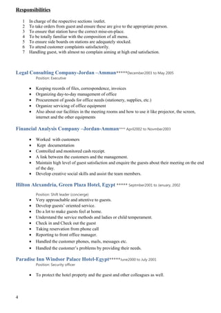 Responsibilities
1 In charge of the respective sections /outlet.
2 To take orders from guest and ensure these are give to the appropriate person.
3 To ensure that station have the correct mise-en-place.
4 To be totally familiar with the composition of all menu.
5 To ensure side boards on stations are adequately stocked.
6 To attend customer complaints satisfactorily.
7 Handling guest, with almost no complain aiming at high end satisfaction.
Legal Consulting Company-Jordan –Amman*****December2003 to May 2005
Position: Executive
• Keeping records of files, correspondence, invoices
• Organizing day-to-day management of office
• Procurement of goods for office needs (stationery, supplies, etc.)
• Organize servicing of office equipment
• Also about our facilities in the meeting rooms and how to use it like projector, the screen,
internet and the other equipments
Financial Analysis Company –Jordan-Amman**** April2002 to Novmber2003
• Worked with customers
• Kept documentation
• Controlled and monitored cash receipt.
• A link between the customers and the management.
• Maintain high level of guest satisfaction and enquire the guests about their meeting on the end
of the day.
• Develop creative social skills and assist the team members.
Hilton Alexandria, Green Plaza Hotel, Egypt ***** Septmber2001 to January, 2002
Position: Shift leader (concierge)
• Very approachable and attentive to guests.
• Develop guests’ oriented service.
• Do a lot to make guests feel at home.
• Understand the service methods and ladies or child temperament.
• Check in and Check out the guest
• Taking reservation from phone call
• Reporting to front office manager.
• Handled the customer phones, mails, messages etc.
• Handled the customer’s problems by providing their needs.
Paradise Inn Windsor Palace Hotel-Egypt*****June2000 to July 2001
Position: Security officer
• To protect the hotel property and the guest and other colleagues as well.
4
 