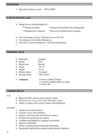 EDUCATION
• High school-industry stream 1997 to 2000.*
CAREER SERTIFICATES:
• Shangri-la care training program for :
**Taking Ownership. **Shangri-la Hospitality from caring people.
**Delighting the Customers. **Recovery & Handle Guest Complain.
• First Aid training of Safety Technical Services CO.LTD.
• Fire fighting by civil defence Shangri-La.
• Lotus notes, security management {American organization}.
+
PERSONAL DATA:
• Nationality : Egyptian
• Gender : Male
• Martial state :Married
• Height : 187 cm
• Weight : 95 kg
• Military Status : Exempted
• Driving licence : AD / 976381
• Languages **Arabic is Mother Tongue,
** Excellent English spoken & written,
**French -fair
CAREER SKILLS:
I .T:
• Microsoft Office software & the Internet- Expert.
• MS Word, Excel, Access, Power Point, MS Project- Expert.
• Ability for typing in the system of labour and immigration
Personal:
• Creativity & Communications.
• Customer service and orientation.
• Initiative, self starter and commitment to achieve.
• Problem solving and decision making.
• Confident and adaptable to changing environments
• Efficient and Reliable
• Ability to maintain good professional relationship
• Responsible, hardworking, punctual, detail-oriented, organized,
5
 