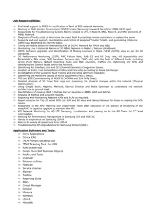 Job Responsibilities:Job Responsibilities:
 First level support to FOPS for rectification of fault of BSS network elements.
 Working in Multi Vendor Environment (NSN,Ericsson,Samsung,Huwaei & Nortel) for MBNL UK Project.
 Responsible for Troubleshooting System Alarms related to LTE, E-Node B, RNC, Node B, and RNC elements of
MBNL Network.
 Diagnosis of faulty units to determine the exact fault & providing remote assistance to replace the same
 Supports end-end support, coordination and control of assigned Trouble Tickets and generating Incidence
within SLA depending on severity basis.
 Taking corrective action for maintaining KPI of 3G/4G Network for TMUK and H3G
 Monitoring Live / Historical Alarms of 3G MBNL Network in NetAct / Netcool /Wallboard.
 WBTS Software upgrades and Identification of Missing Licenses in Nokia FLEXI /ULTRA sites as per RU 30
standards.
 3G Performance Monitoring (CSTR, RRC Failure Rate, RAB CS and PS Drop rate, HS Accessibility and
Retainability, PRx noise, Soft handover Success rate, ISHO etc) with the help of different tools, including
Green Plum Blarney, NetAct Reporting Suite and RNC counters, Traffica etc. Optimizing the KPIs and
identifying the Generic faults within the network.
 Identifying Air Interface, Iub and CE (Channel Elements) Congestion Issues.
 Creation of CoCo / Iub Connections of Ultra and Flexi sites according to Nokia Iub Design.
 Investigation of the Customer fault Tickets and providing optimum resolution.
 Identifying the Hardware Issues of Nokia Equipment (Flexi / Ultra).
 TRS and BTS Commissioning of NODE B (MORAN and 3UK Only Sites).
 Detailed Analysis of 3G Drive Test Logs and proposing the physical changes within the network (Physical
Optimization).
 Using Google Earth, Mapinfo, Metricell, Service Checker and Nokia Optimizer to understand the network
architecture at ground level.
 Identification of missing IRAT / Multiple Carrier Neighbors (ADJG, ADJI and ADJS).
 Analysis of Traffica and Velocent reports.
 Reporting and Maintaining Network KPIs and SLAs as required.
 Report Analysis for Top 20 worst DCR List 3UK and EE sites and taking followup for those in clearing the DCR
issues.
 Respondng to the NPO Planning and Deployment Team after execution of the activity of recoloring of the
sites/RNC or capacity upgrade to maintain the KPI.
 KPI Network Monitoring for 4G LTE Samsung, troubleshoot and passing on to the BO Team for 2nd
level
interrogation.
 Working for Performance Management in Samsung LTE and NSN 3G
 Hands on experience on Samsung LSM-R
 Able to do nearly all operations form LMS-R
 Troubleshooting KPI degradations for Samsung Network(3UK).
Application Software and Tools:
 Citrix Applications
 Citricx CAG
 IPCM Primary ticketing tool
 ITSM Ticketing Tool for H3G
 RAN Search tool
 Green Plum-SAP Business Objects
 NetAct and Tools
 Overseer
 Ericsson utilities
 Metricell
 Service checker
 Blarney
 Traffica
 Reporting Suite
 Atlas
 Circuit Manager
 Netcool
 Minerva
 Nemesis
 LSM-R
 Monolith
 