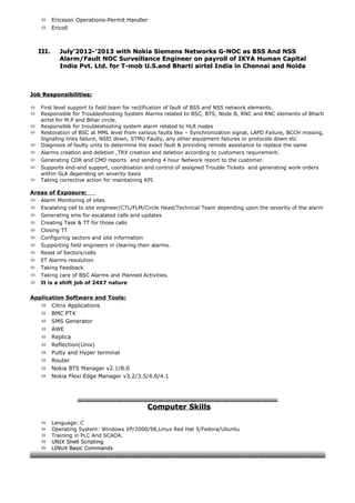  Ericsson Operations-Permit Handler
 Ericoll
III.III. July’2012-’2013 with Nokia Siemens Networks G-NOC as BSS And NSSJuly’2012-’2013 with Nokia Siemens Networks G-NOC as BSS And NSS
Alarm/Fault NOC Surveillance Engineer on payroll of IKYA Human CapitalAlarm/Fault NOC Surveillance Engineer on payroll of IKYA Human Capital
India Pvt. Ltd. for T-mob U.S.and Bharti airtel India in Chennai and NoidaIndia Pvt. Ltd. for T-mob U.S.and Bharti airtel India in Chennai and Noida
Job Responsibilities:Job Responsibilities:
 First level support to field team for rectification of fault of BSS and NSS network elements.
 Responsible for Troubleshooting System Alarms related to BSC, BTS, Node B, RNC and RNC elements of Bharti
airtel for M.P and Bihar circle.
 Responsible for troubleshooting system alarm related to HLR nodes
 Restoration of BSC at MML level from various faults like – Synchronization signal, LAPD Failure, BCCH missing,
Signaling links failure, NSEI down, STMU Faulty, any other equipment failures or protocols down etc
 Diagnosis of faulty units to determine the exact fault & providing remote assistance to replace the same
 Alarms creation and deletion ,TRX creation and deletion according to customers requirement.
 Generating CDR and CMD reports and sending 4 hour Network report to the customer.
 Supports end-end support, coordination and control of assigned Trouble Tickets and generating work orders
within SLA depending on severity basis
 Taking corrective action for maintaining KPI.
Areas of Exposure:
 Alarm Monitoring of sites
 Escalating call to site engineer/CTL/FLM/Circle Head/Technical Team depending upon the severity of the alarm
 Generating sms for escalated calls and updates
 Creating Task & TT for those calls
 Closing TT
 Configuring sectors and site information
 Supporting field engineers in clearing their alarms.
 Reset of Sectors/cells
 ET Alarms resolution
 Taking Feedback
 Taking care of BSC Alarms and Planned Activities.
 It is a shift job of 24X7 nature
Application Software and Tools:
 Citrix Applications
 BMC PT4
 SMS Generator
 AWE
 Replica
 Reflection(Unix)
 Putty and Hyper terminal
 Router
 Nokia BTS Manager v2.1/8.0
 Nokia Flexi Edge Manager v3.2/3.5/4.0/4.1
Computer SkillsComputer Skills
 Language: C
 Operating System: Windows XP/2000/98,Linux Red Hat 5/Fedora/Ubuntu
 Training in PLC And SCADA.
 UNIX Shell ScriptingUNIX Shell Scripting
 LINUX Basic CommandsLINUX Basic Commands
 