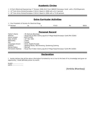 AcademicAcademic CirclesCircles
 B.Tech (Electrical Engineering) 1st
Division 2008-2012 from SBSCET,Ferozepur Cantt with a 78.03%percent.
 12th
from Army School,Ferozepur C.B.S.E. Board in 2008 with a 61.3 percent
 10th
from Army School,Ferozepur C.B.S.E. Board in 2006 with a 73.20 percent.
Extra CurricularExtra Curricular ActivitiesActivities
 Vice Priesident of Society for Electrical Engg.
 Worked as a P.R.O for SECA.
PersonalPersonal RecordRecord
Father’s Name : Mr.RamLok Bhardwaj
Address : House No.47,New Colony,opp.B.S.F.Moga Road,Ferozepur Cantt.PB-152001
Home contact : 8527133302
Date of Birth : 16th
Mar 1991
Nationality : Indian
Sex : Female
Languages Known : Hindi, English,Punjabi
Hobbies : Reading Books, Net Browsing, Gardening,Cooking.
Marital Status : Married
Permanent Address : House No.47,New Colony,opp.B.S.F.Moga Road,Ferozepur Cantt.PB-152001
DeclarationDeclaration
I hereby declare that all the above information furnished by me is true to the best of my knowledge and given an
opportunity, I shall definitely prove my worth.
PLACE:.....................
DATE:......................
(Ambika Bhardwaj)
 