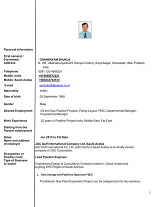 Persona
First nam
Surname
Address
Telephon
Mobile: I
Mobile: S
E-mail
National
Date of b
Gender
Desired
Work Ex
Starting
Present
Dates
Name an
of emplo
Occupat
Position
Type of
or secto
 
al informatio
me(s) /
e(s)
s
ne
India
Saudi Arabi
ity
birth
Employmen
xperience
from the
employmen
nd address
oyer
tion or
n held
Business
r
on
GHA
B: 108
In
0091
+919
ia +966
gssh
India
05 S
Male
nt Oil a
Eng
22 y
nt
Jan
JGC Gu
JGC Gu
compan
Lead P
Enginee
ongoing
1. Sitr
The
ANSHYAM S
8 , Alkanada
dia.
120 456825
9958672221
6543763514
hukla5@yah
an
September 1
e
and Gas Pip
gineering Ma
years in Pipe
n 2013 to Til
ulf Internati
ulf Internation
y of JGC Co
ipeline Eng
ering Design
EPC Projec
ra Storage an
Bahrain Ga
SHUKLA
Apartment, R
51
oo.co.in
968
peline Projec
anager
eline Projec
ll Date
onal Comp
nal Co. Ltd.
orporation.
ineer
n & Consulta
ct of Saudi A
nd Pipelines E
s Plant Expa
Rampuri Colo
cts, Piping L
t-India, Midd
any Ltd. Sa
(JGC Gulf) i
ancy Compa
Aramco:
Expansion FEE
ansion Proje
ony, Surya N
ayout, PMC
dle East, Far
audi Arabia
in Saudi Ara
ny based in
ED
ect can be ca
Nagar, Ghazia
C, Departmen
r East.
abia is its wh
,Saudi Arab
ategorized in
abad, Uttar- P
ntal Manage
holly owned
bia and
nto two sect
Pradesh,
er,
tions:
1 
 