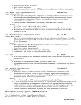 Alyssa	K.	Cosnek	 2	
§ Manuscript submitted to CPFI Journal
§ Drug formulary used in clinic
§ Two continuing medication education (CME) presentations on diarrhea and malaria to healthcare team
Cycle 4: VAMC - Surgery/Transplant (Acute Care) Aug – Oct 2015
Preceptor: Shannon Heintz RPh
§ Reviewed approximately ten patient’s and prepared for morning vascular and medicine team rounds.
Recommended medication dose adjustments based on renal function or drug interactions, suggested
monitoring parameters, documented pharmacy recommendations, and completed medication
reconciliation for new patients.
§ Assisted preceptor with CPS course at the University of Iowa College of Pharmacy
Projects:
§ Journal club presented to pharmacy preceptors and peers	
§ Formal case on pulmonary arterial hypertension presented to pharmacy staff, residents, and peers.
§ Presented and educated nurses and pharmacy staff on plasmapheresis, which was a new procedure
provided by the VA
Cycle 3: Unity Point St. Luke’s Hospital (General Hospital) Jul – Aug 2015
Preceptor: Kelly Phan RPh
§ Reviewed and prepared 20 patients for morning rounds with pharmacist and medical team. Assisted in
pharmacy to dose vancomyacin, TPN, and warfarin. Followed various pharmacy specialists and assisted
in their daily activities.
Projects:
§ Educated pharmacy staff on three drug information questions, such as information regarding
thrombocytopenia and colonoscopies.
§ Journal club presented to pharmacy staff
§ P&T presentation for a request to add Savaysa to formulary
§ Template and a flow diagram for extravasation therapy options
Cycle 2: BYE Jun – Jul 2015
§ Went to the free medical clinic twice a week to learn and gather tools to overcome language and health
literacy barriers
Projects:
§ Pilot project for a research project that will be conducted during cycle 5
§ Created a questionnaire to gather information during the interview and a brochure for the individuals to
take home.
Cycle 1: One Point Patient Care (Elective) May - Jun 2015
Preceptor: Greg Dyke RPh
§ Provided an in-service to doctors and nurses at hospice inpatient units via one-minute consults.
Researched drug information requests for doctors, nurses, and pharmacists. Completed clinical
assessments by removing unnecessary medications/matching medication coverage and collected new
prescription requests from nurses in hospice facilities.
Projects:
§ ‘New + Views’ article for OPPC newsletter on antipsychotic use in end of life care
§ ‘Clinical Assessment Guideline’- initial assessment for hospice patients, provided nurses and doctors with
written recommendations, recommendations included medication coverage by hospice, appropriate
medication based on indication and formulary options, drug dose, side effects, drug interactions, drug
disease interactions, recommendations for discontinuation of non-palliative care medications
§ Assisted in the editing process for the ‘Symptoms’ tool that is being created for publication
Advanced Practice Pharmacy Experience (APPE) To Be Completed
Cycle 8: American Society of Health-System Pharmacists (Elective)
Preceptor: Diana Dabdub director of ASHP’s Pharmacy student forum
 