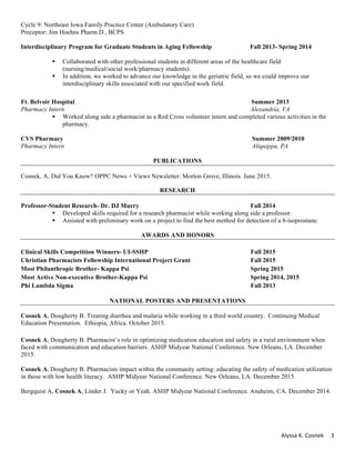 Alyssa	K.	Cosnek	 3	
Cycle 9: Northeast Iowa Family Practice Center (Ambulatory Care)
Preceptor: Jim Hoehns Pharm.D., BCPS
Interdisciplinary Program for Graduate Students in Aging Fellowship Fall 2013- Spring 2014
§ Collaborated with other professional students in different areas of the healthcare field
(nursing/medical/social work/pharmacy students).
§ In addition, we worked to advance our knowledge in the geriatric field, so we could improve our
interdisciplinary skills associated with our specified work field.
Ft. Belvoir Hospital Summer 2013
Pharmacy Intern Alexandria, VA
§ Worked along side a pharmacist as a Red Cross volunteer intern and completed various activities in the
pharmacy.
CVS Pharmacy Summer 2009/2010
Pharmacy Intern Aliquippa, PA
PUBLICATIONS
Cosnek, A. Did You Know? OPPC News + Views Newsletter. Morton Grove, Illinois. June 2015.
RESEARCH
Professor-Student Research- Dr. DJ Murry Fall 2014
§ Developed skills required for a research pharmacist while working along side a professor.
§ Assisted with preliminary work on a project to find the best method for detection of a 8-isoprostane.
AWARDS AND HONORS
Clinical Skills Competition Winners- UI-SSHP Fall 2015
Christian Pharmacists Fellowship International Project Grant Fall 2015
Most Philanthropic Brother- Kappa Psi Spring 2015
Most Active Non-executive Brother-Kappa Psi Spring 2014, 2015
Phi Lambda Sigma Fall 2013
NATIONAL POSTERS AND PRESENTATIONS
Cosnek A, Dougherty B. Treating diarrhea and malaria while working in a third world country. Continuing Medical
Education Presentation. Ethiopia, Africa. October 2015.
	
Cosnek A, Dougherty B. Pharmacist’s role in optimizing medication education and safety in a rural environment when
faced with communication and education barriers. ASHP Midyear National Conference. New Orleans, LA. December
2015.
Cosnek A, Dougherty B. Pharmacists impact within the community setting: educating the safety of medication utilization
in those with low health literacy. ASHP Midyear National Conference. New Orleans, LA. December 2015.
Bergquist A, Cosnek A, Linder J. Yucky or Yeah. ASHP Midyear National Conference. Anaheim, CA. December 2014.
 