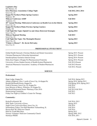 Alyssa	K.	Cosnek	 5	
Legislative Day Spring 2013, 2015
Des Moines, IA
Iowa Pharmacy Association: College Night Fall 2012, 2013, 2014
Iowa City, IA
Kappa Psi Northern Plains Spring Conclave Spring 2015
Madison, WI
Midyear Conference ASHP Fall 2014
Anaheim, CA
36th
Annual Meeting: Midwestern Conference on Health Care in the Elderly Spring 2014
Iowa City, IA
Kappa Psi Northern Plains Province Spring Conclave Spring 2014
Omaha, NE
Cold Night Hot Topic: Opioid Use and Abuse Deterrent Strategies Spring 2014
Iowa City, IA
Midyear Regional Meeting Fall 2013
Iowa City, IA
Cold Night Hot Topic: The Meningitis Disaster Spring 2013
Iowa City, IA
“Choice vs Disease”- Dr. Kevin McCauley Spring 2013
Iowa City, IA
PROFESSIONAL INVOLVMENT
Global Health Outreach- Christian Medical and Dental Association Spring 2015- Present
Christian Pharmacists Fellowship International Spring 2015- Present
Interdisciplinary Geriatrics Interest Group Spring 2014- Present
Delta Zeta Chapter of Kappa Psi Pharmaceutical Fraternity Spring 2014- Present
University of Iowa Student Society of Health-System Pharmacists Fall 2012-Present
American Pharmacist Association- Academy of Student Pharmacists Fall 2012-Present
IPA Fall 2012- Present
SERVICE
Professional:
Hope Lodge- Kappa Psi Fall 2014, Spring 2015
Adopt-a-Highway- Hwy 1 north of Iowa City, IA-Kappa Psi Spring 2014, Spring 2015
Ronald McDonald House- Kappa Psi Fall/Spring 2014, Spring 2015
Field of Screams- Iowa City, IA- Kappa Psi Fall 2014
Iowa Mission of Mercy- Waterloo, IA- Kappa Psi Fall 2014
Oak Knoll Retirement Home- Pharmacy Class 2016 Fall 2013-Fall 2014
Homecoming Committee Fall 2013
Friday Fun Night @ Children’s Center for Therapy Fall 2013
Community:
Kickoff to Kinnick 5K Fall 2014, 2015
DOC Dash- University of Iowa Spring 2015
Jingle Cross Cycle-cross Race- Iowa City, IA Fall 2014
Schaumburg Turkey Trot Half Marathon- Schaumburg, IL Fall 2014
Rescue Run 5K- Parkview Church Fall 2014
Ride for Youth Bike Race Spring 2013
Nursery Volunteer- Parkview Community Church Spring 2009, 2012
Hawkeye PRIDE Fall 2010, 2011
 