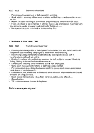 1997 - 1998! ! Warehouse Assistant
• Planning and management of daily operation activities.
• Stock rotation, ensuring all items are available and holding correct quantities in each
section.
• Health & Safety, ensuring all procedures and policies are adhered to in all areas.
• Flight schedules to be completed in a timely manner, so all areas can maximise work
time so items can be prepared ready in time for ﬂights ect ......
• Management support both back of house & shop ﬂoor.
J T Edwards & Sons 1989 - 1997
1989 - 1997! ! Trade Counter Supervisor
• Planning and management of daily operational activities, this was varied and could
range from local marketing campaigns to department merchandising.
• Maximising sales potential of available stock by leading subordinate staff in
merchandising, selling & up selling.
• Holding formal and informal training sessions for staff, subjects covered: Health &
Safety, Selling Skills and Business Objectives ect....
• Advising and coaching junior members, staff & new employees.
• Using stock management systems to optimise sales potential.
• Preventing stock loss, stock shortage or resolving excess stock issues, pregressive
mark downs to maximise proﬁt .
• Audit twice a year, make sure all areas are within the audit requirements and checks
are done on a regular basic.
• Stock control from delivery - shop ﬂoor, transfers, debits, write offs ect.....
• Clerical duties.
• VIP customer service, instore & via phone.
References upon request
 